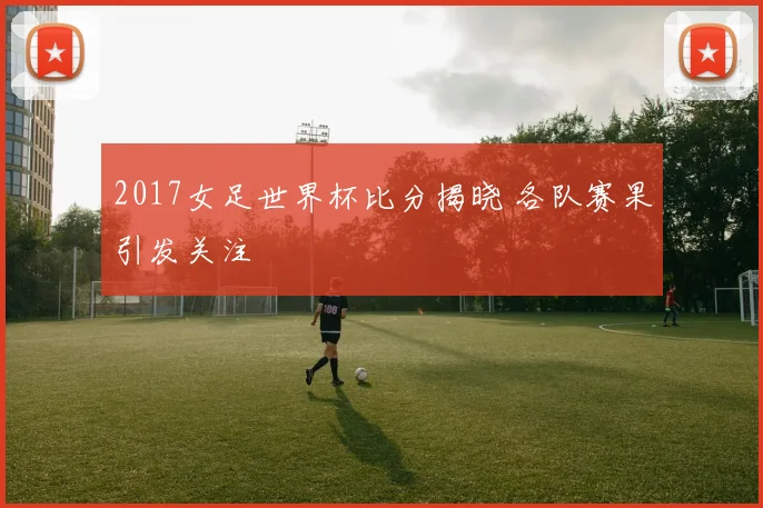 2017女足世界杯比分揭晓 各队赛果引发关注