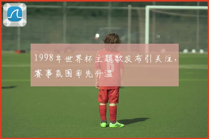 1998年世界杯主题歌发布引关注，赛事氛围率先升温