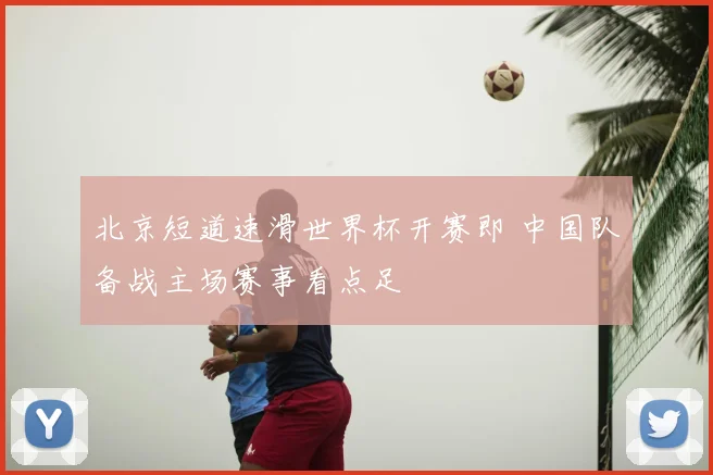 北京短道速滑世界杯开赛即 中国队备战主场赛事看点足