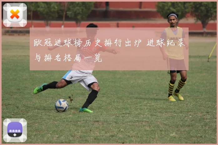 欧冠进球榜历史排行出炉 进球纪录与排名格局一览